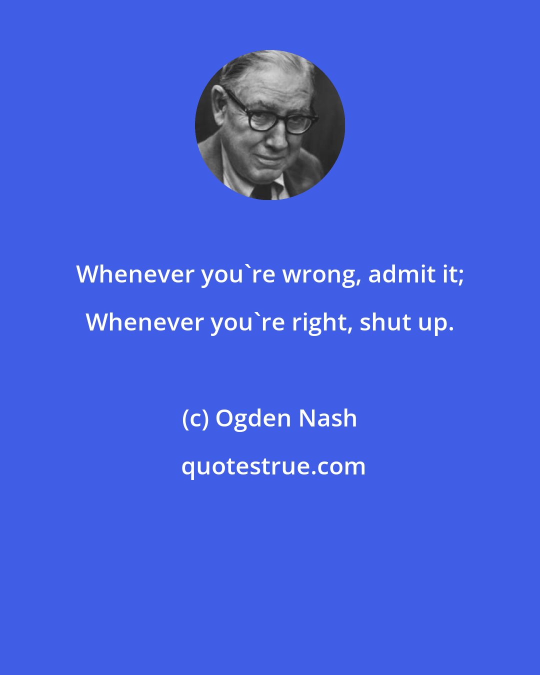 Ogden Nash: Whenever you're wrong, admit it; Whenever you're right, shut up.