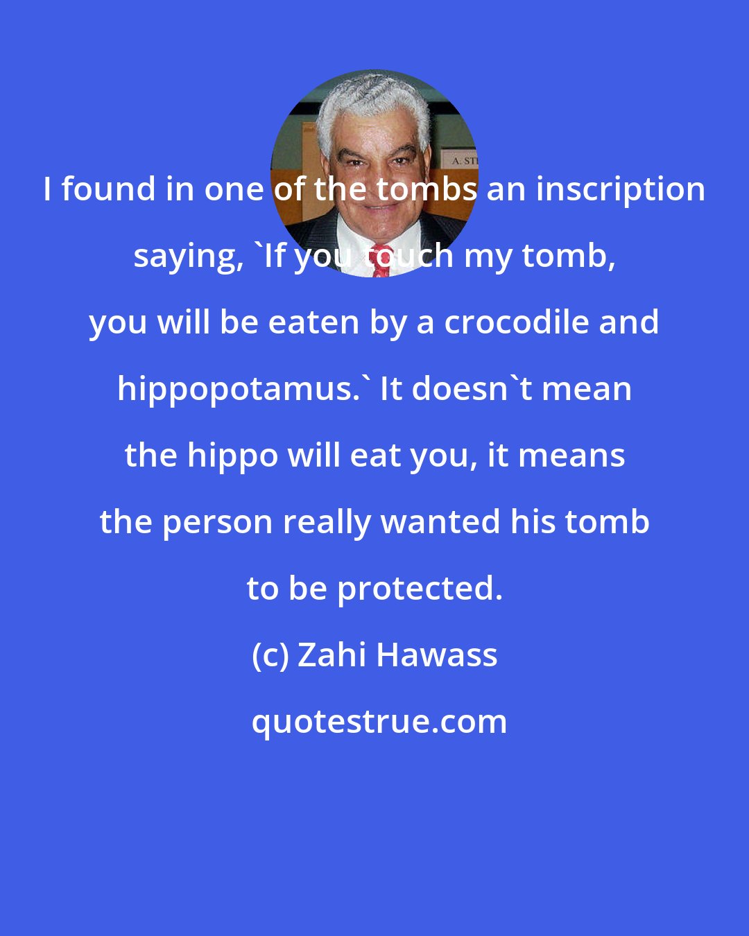 Zahi Hawass: I found in one of the tombs an inscription saying, 'If you touch my tomb, you will be eaten by a crocodile and hippopotamus.' It doesn't mean the hippo will eat you, it means the person really wanted his tomb to be protected.