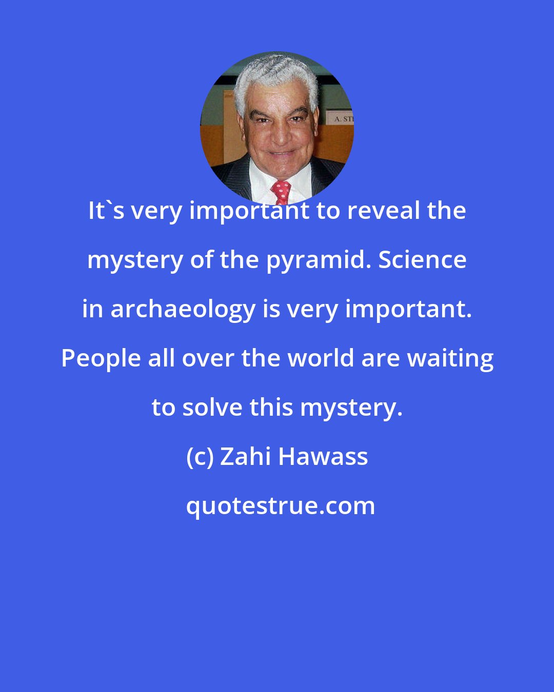Zahi Hawass: It's very important to reveal the mystery of the pyramid. Science in archaeology is very important. People all over the world are waiting to solve this mystery.