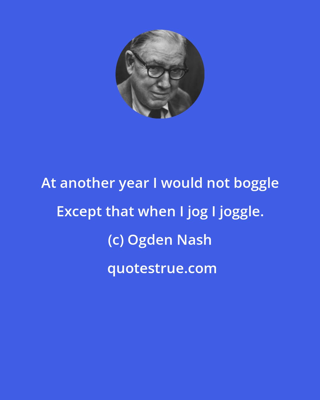 Ogden Nash: At another year I would not boggle Except that when I jog I joggle.