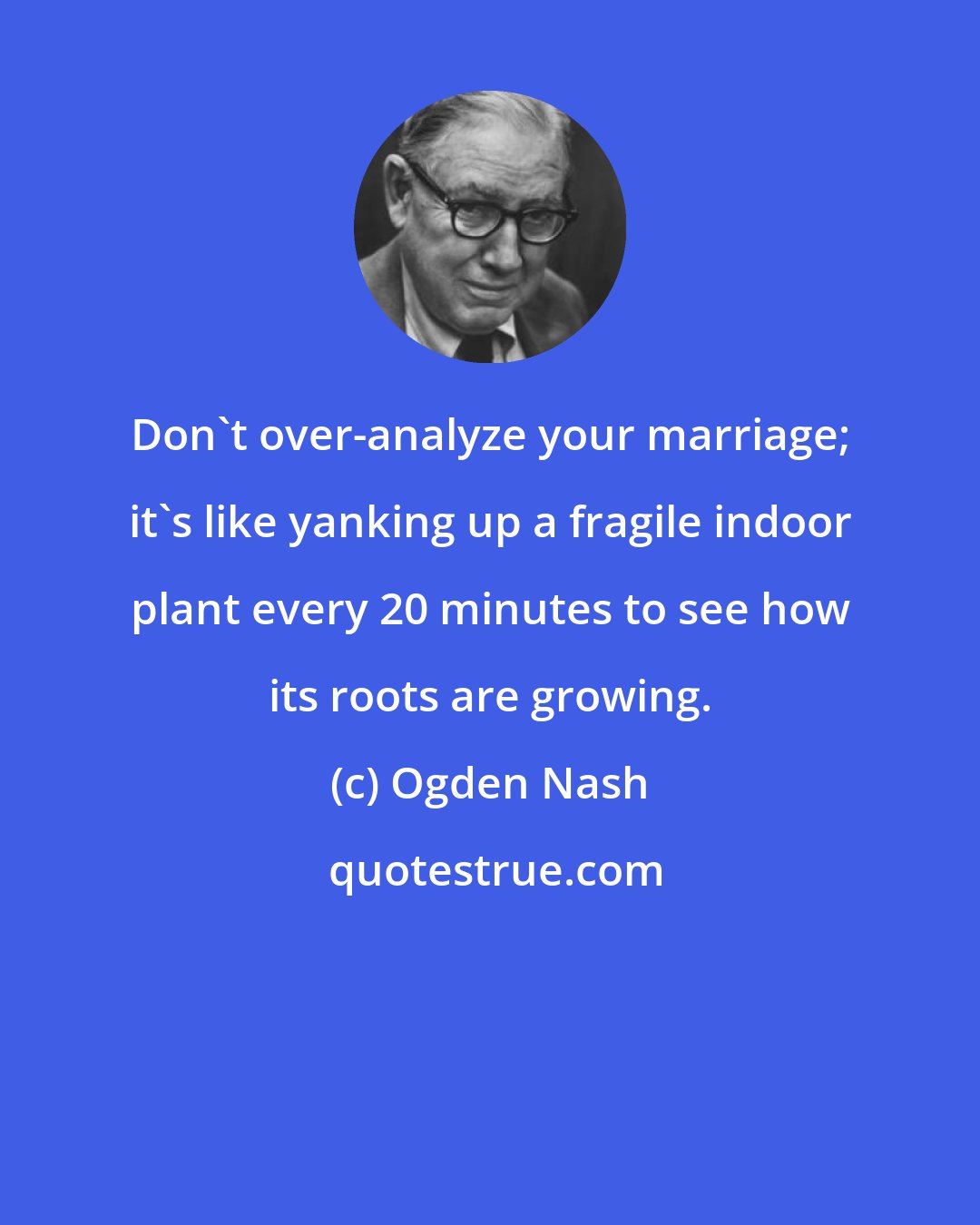 Ogden Nash: Don't over-analyze your marriage; it's like yanking up a fragile indoor plant every 20 minutes to see how its roots are growing.