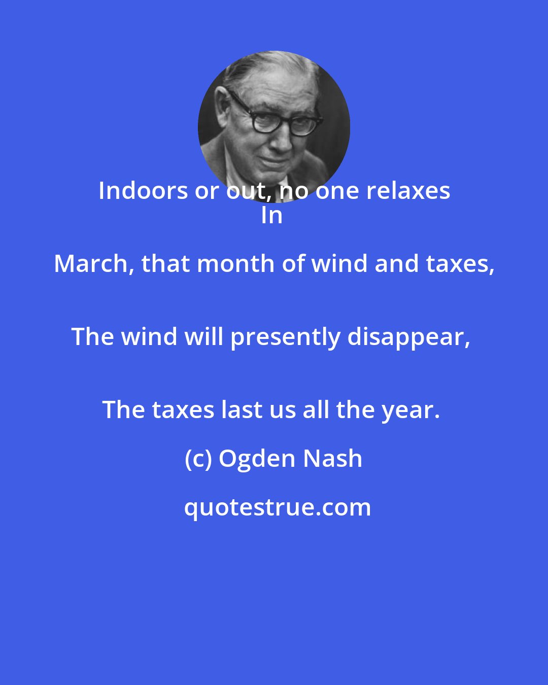 Ogden Nash: Indoors or out, no one relaxes 
In March, that month of wind and taxes, 
The wind will presently disappear, 
The taxes last us all the year.