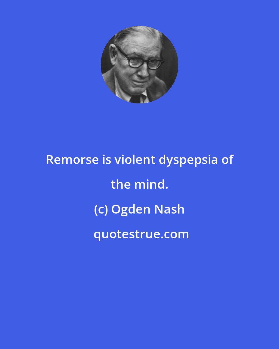 Ogden Nash: Remorse is violent dyspepsia of the mind.