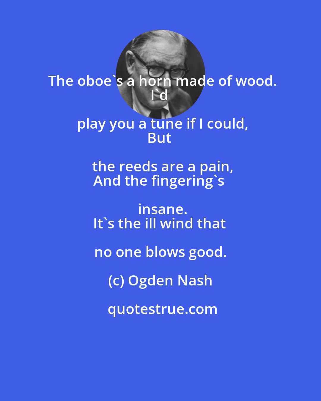 Ogden Nash: The oboe's a horn made of wood.
I'd play you a tune if I could,
But the reeds are a pain,
And the fingering's insane.
It's the ill wind that no one blows good.