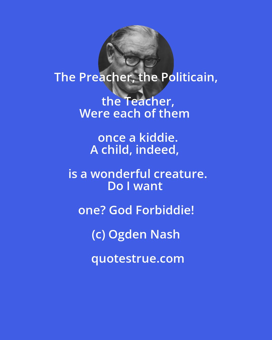 Ogden Nash: The Preacher, the Politicain, the Teacher,
Were each of them once a kiddie.
A child, indeed, is a wonderful creature.
Do I want one? God Forbiddie!