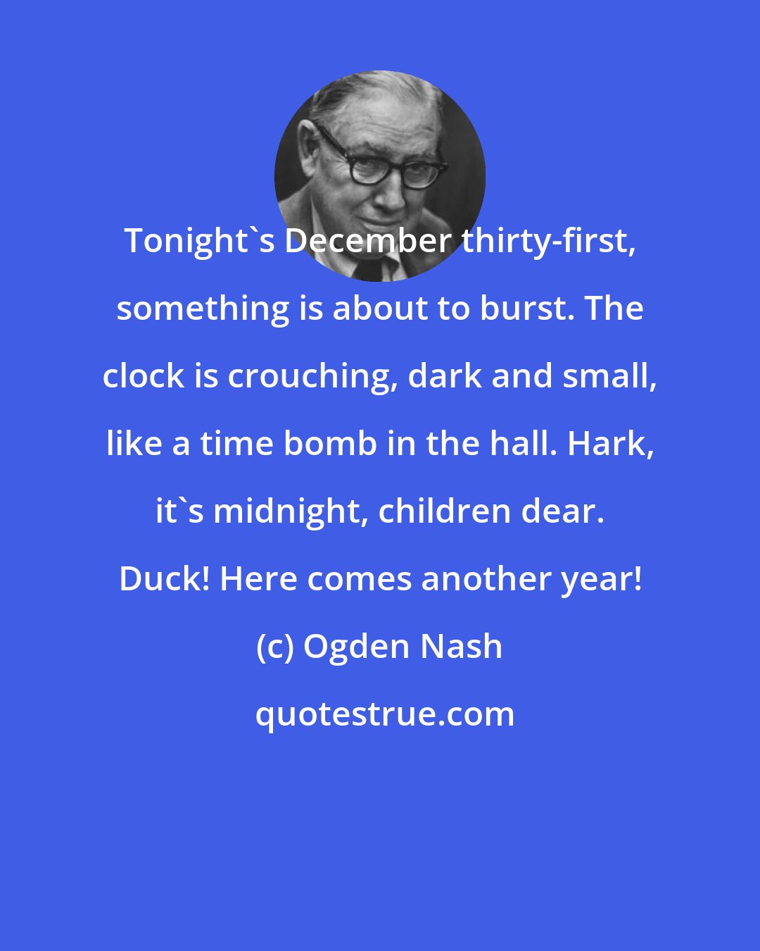 Ogden Nash: Tonight's December thirty-first, something is about to burst. The clock is crouching, dark and small, like a time bomb in the hall. Hark, it's midnight, children dear. Duck! Here comes another year!