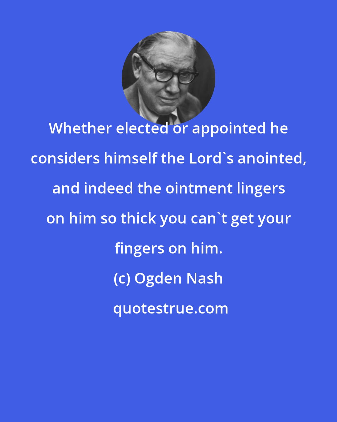Ogden Nash: Whether elected or appointed he considers himself the Lord's anointed, and indeed the ointment lingers on him so thick you can't get your fingers on him.