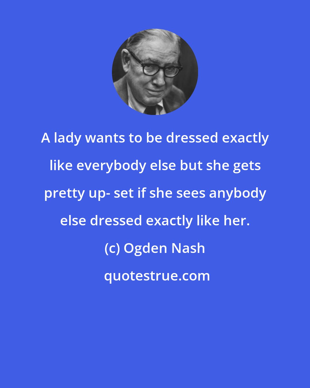 Ogden Nash: A lady wants to be dressed exactly like everybody else but she gets pretty up- set if she sees anybody else dressed exactly like her.