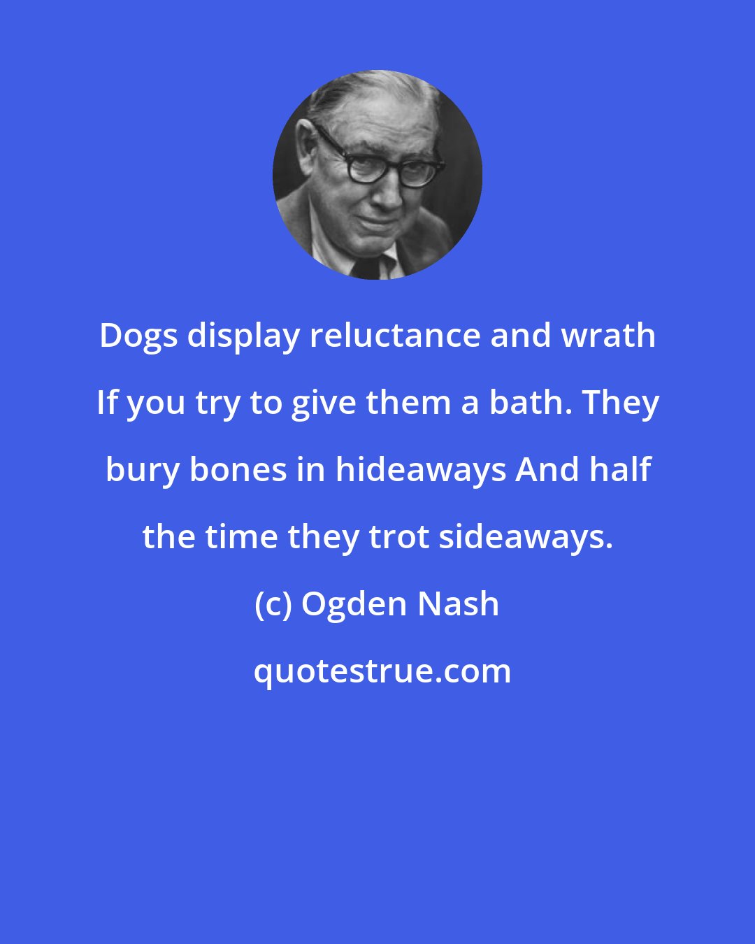 Ogden Nash: Dogs display reluctance and wrath If you try to give them a bath. They bury bones in hideaways And half the time they trot sideaways.