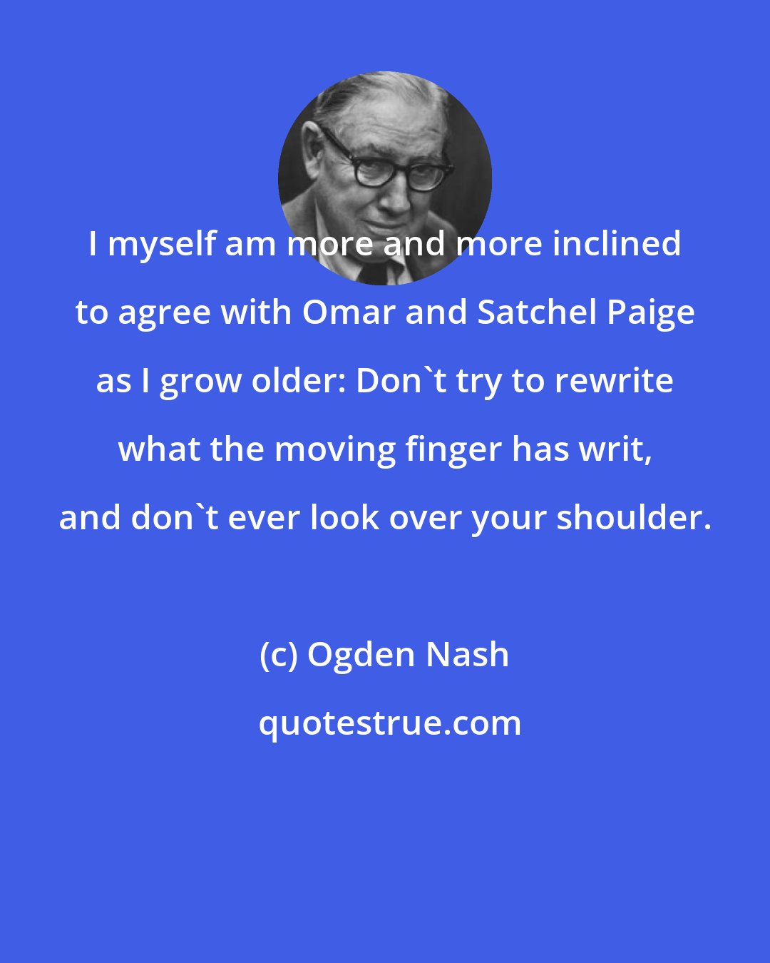 Ogden Nash: I myself am more and more inclined to agree with Omar and Satchel Paige as I grow older: Don't try to rewrite what the moving finger has writ, and don't ever look over your shoulder.