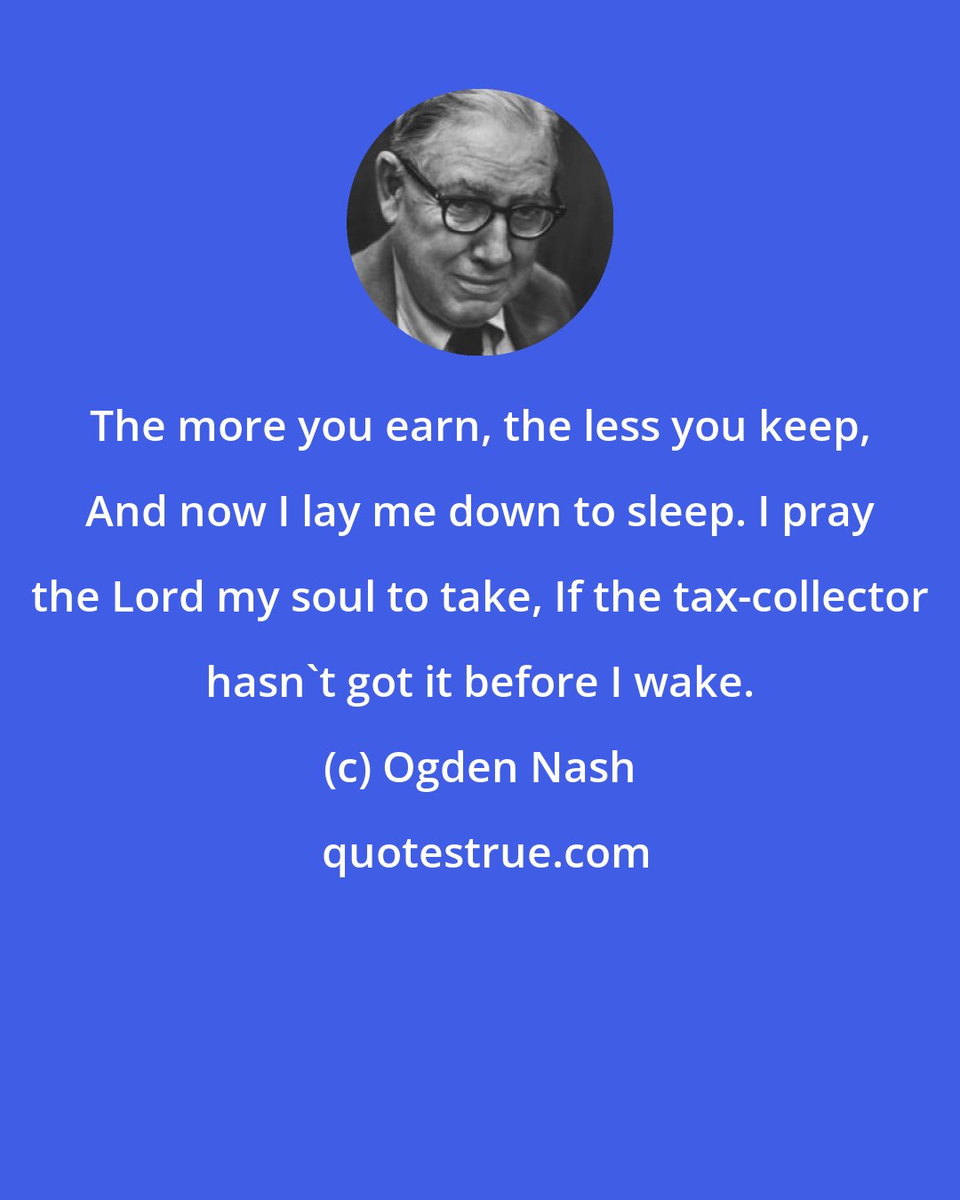 Ogden Nash: The more you earn, the less you keep, And now I lay me down to sleep. I pray the Lord my soul to take, If the tax-collector hasn't got it before I wake.