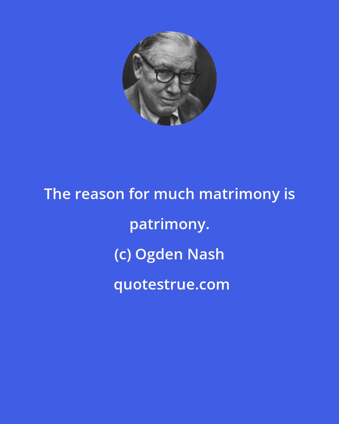Ogden Nash: The reason for much matrimony is patrimony.