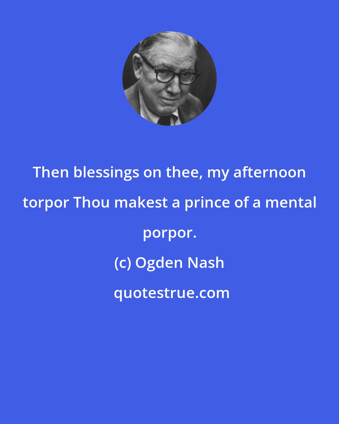 Ogden Nash: Then blessings on thee, my afternoon torpor Thou makest a prince of a mental porpor.