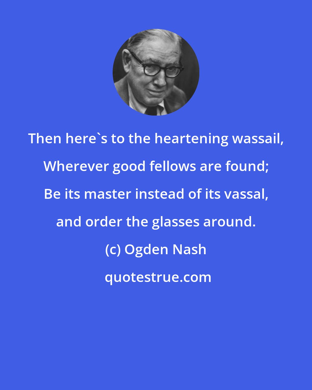 Ogden Nash: Then here's to the heartening wassail, Wherever good fellows are found; Be its master instead of its vassal, and order the glasses around.