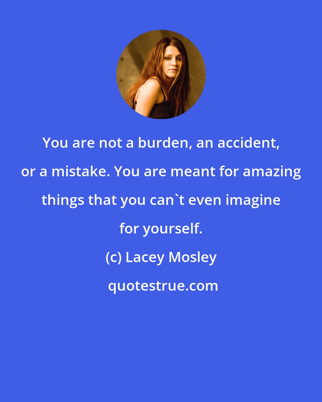 Lacey Mosley: You are not a burden, an accident, or a mistake. You are meant for amazing things that you can't even imagine for yourself.