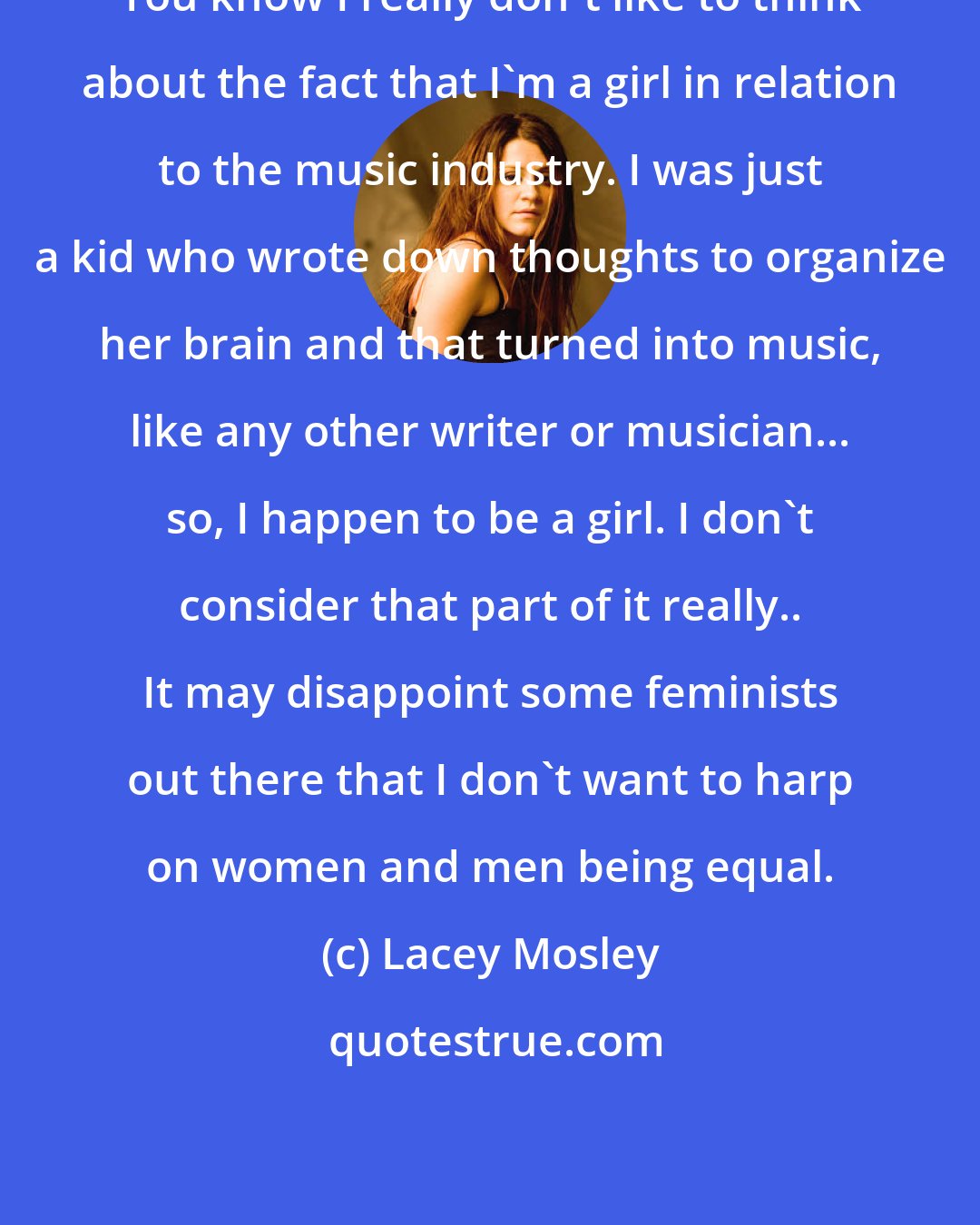 Lacey Mosley: You know I really don't like to think about the fact that I'm a girl in relation to the music industry. I was just a kid who wrote down thoughts to organize her brain and that turned into music, like any other writer or musician... so, I happen to be a girl. I don't consider that part of it really.. It may disappoint some feminists out there that I don't want to harp on women and men being equal.