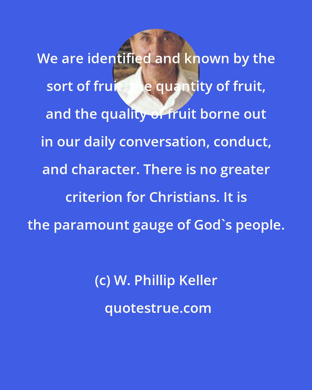 W. Phillip Keller: We are identified and known by the sort of fruit, the quantity of fruit, and the quality of fruit borne out in our daily conversation, conduct, and character. There is no greater criterion for Christians. It is the paramount gauge of God's people.