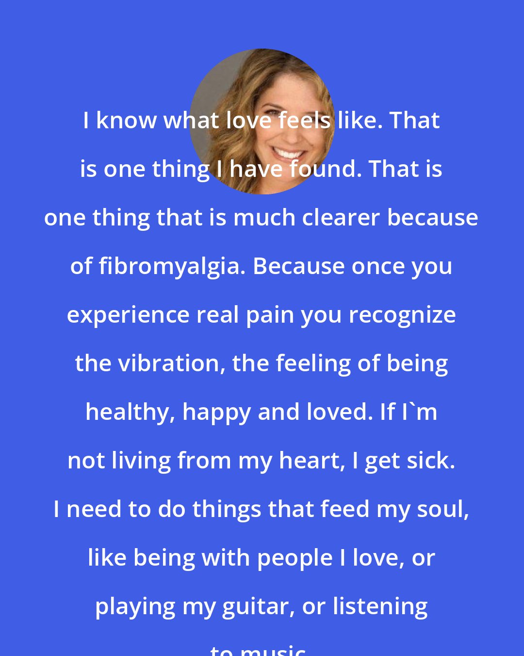 A. J. Langer: I know what love feels like. That is one thing I have found. That is one thing that is much clearer because of fibromyalgia. Because once you experience real pain you recognize the vibration, the feeling of being healthy, happy and loved. If I'm not living from my heart, I get sick. I need to do things that feed my soul, like being with people I love, or playing my guitar, or listening to music.