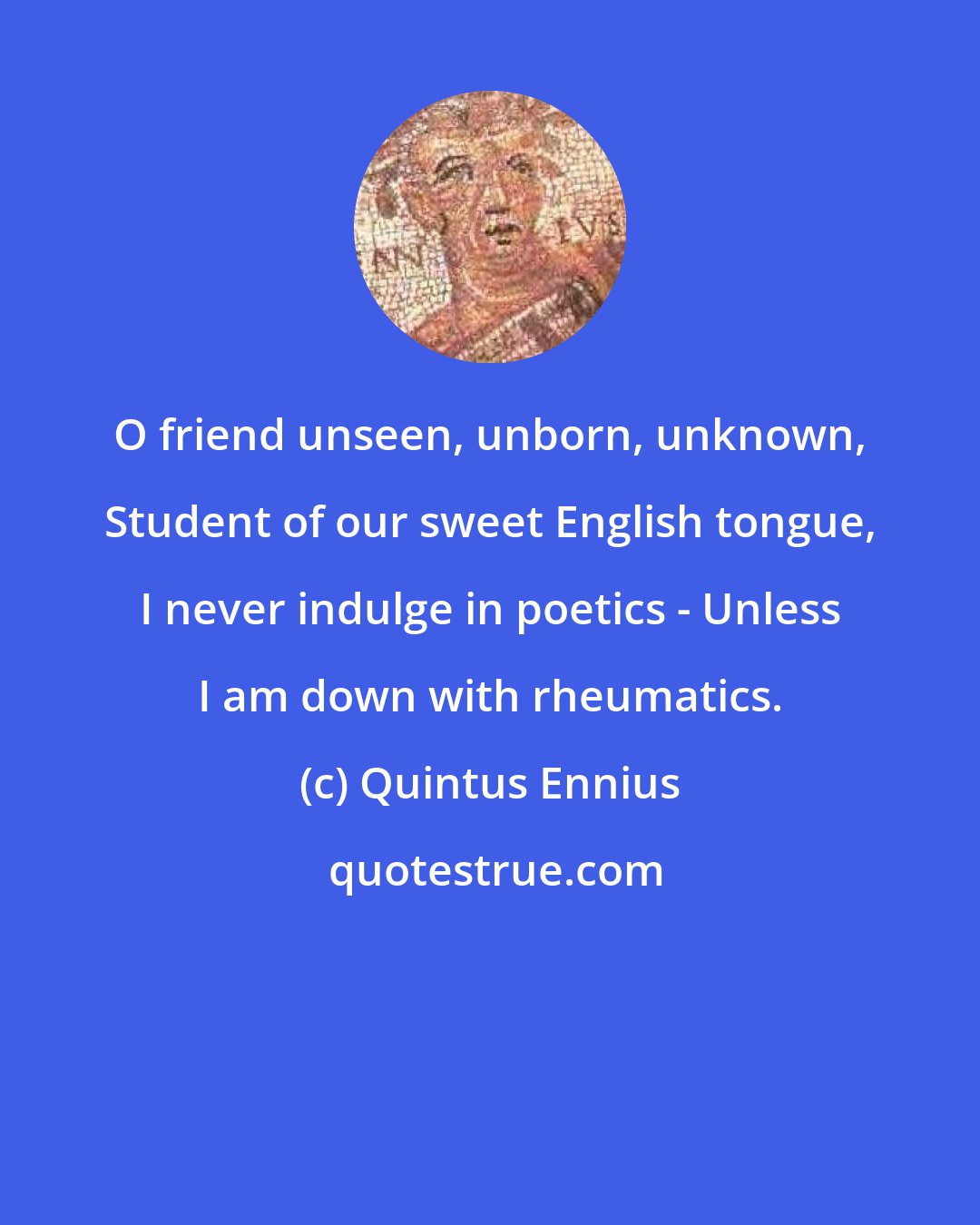 Quintus Ennius: O friend unseen, unborn, unknown, Student of our sweet English tongue, I never indulge in poetics - Unless I am down with rheumatics.