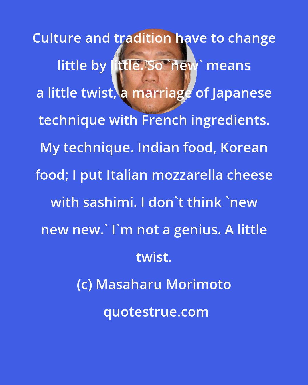 Masaharu Morimoto: Culture and tradition have to change little by little. So 'new' means a little twist, a marriage of Japanese technique with French ingredients. My technique. Indian food, Korean food; I put Italian mozzarella cheese with sashimi. I don't think 'new new new.' I'm not a genius. A little twist.