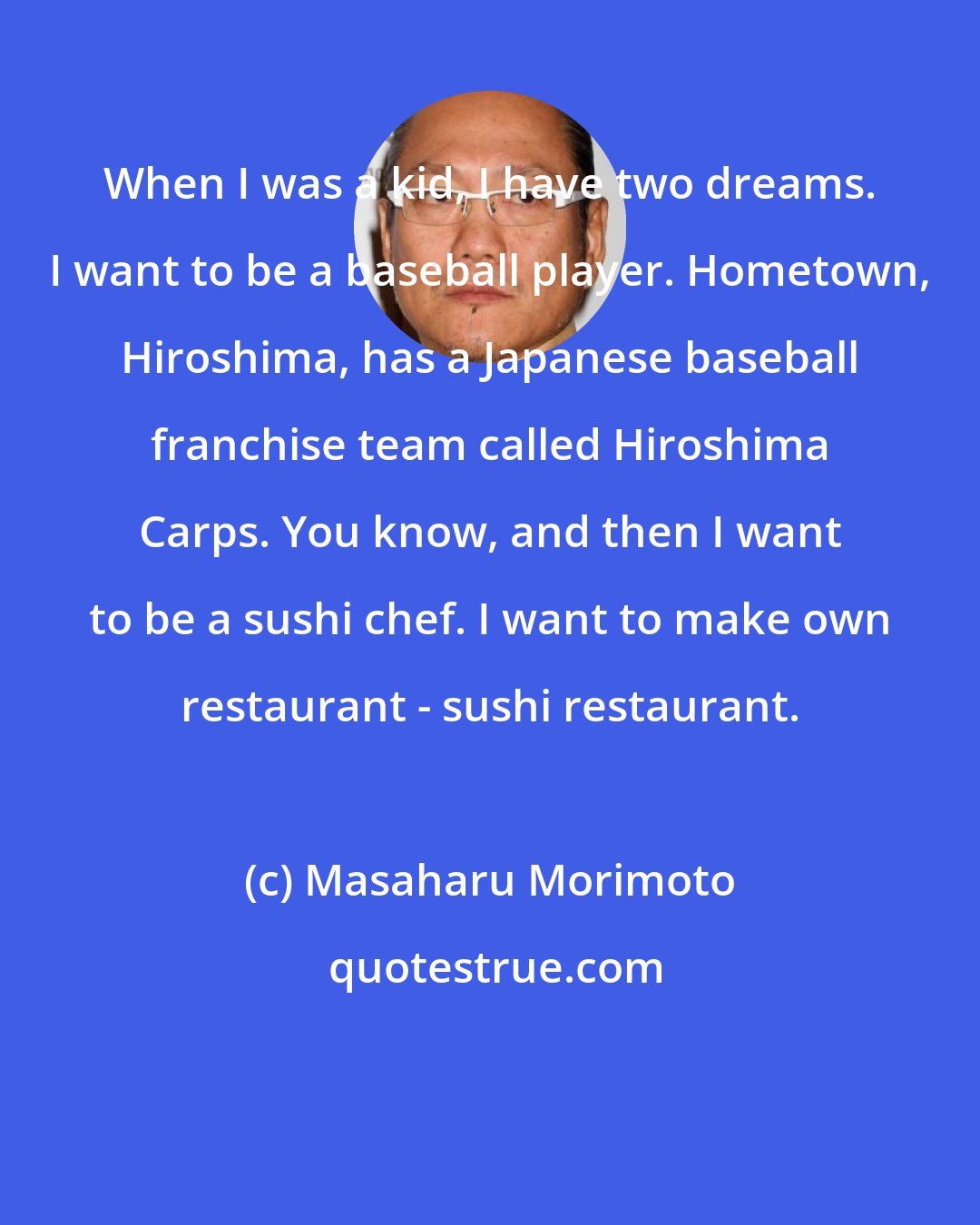 Masaharu Morimoto: When I was a kid, I have two dreams. I want to be a baseball player. Hometown, Hiroshima, has a Japanese baseball franchise team called Hiroshima Carps. You know, and then I want to be a sushi chef. I want to make own restaurant - sushi restaurant.