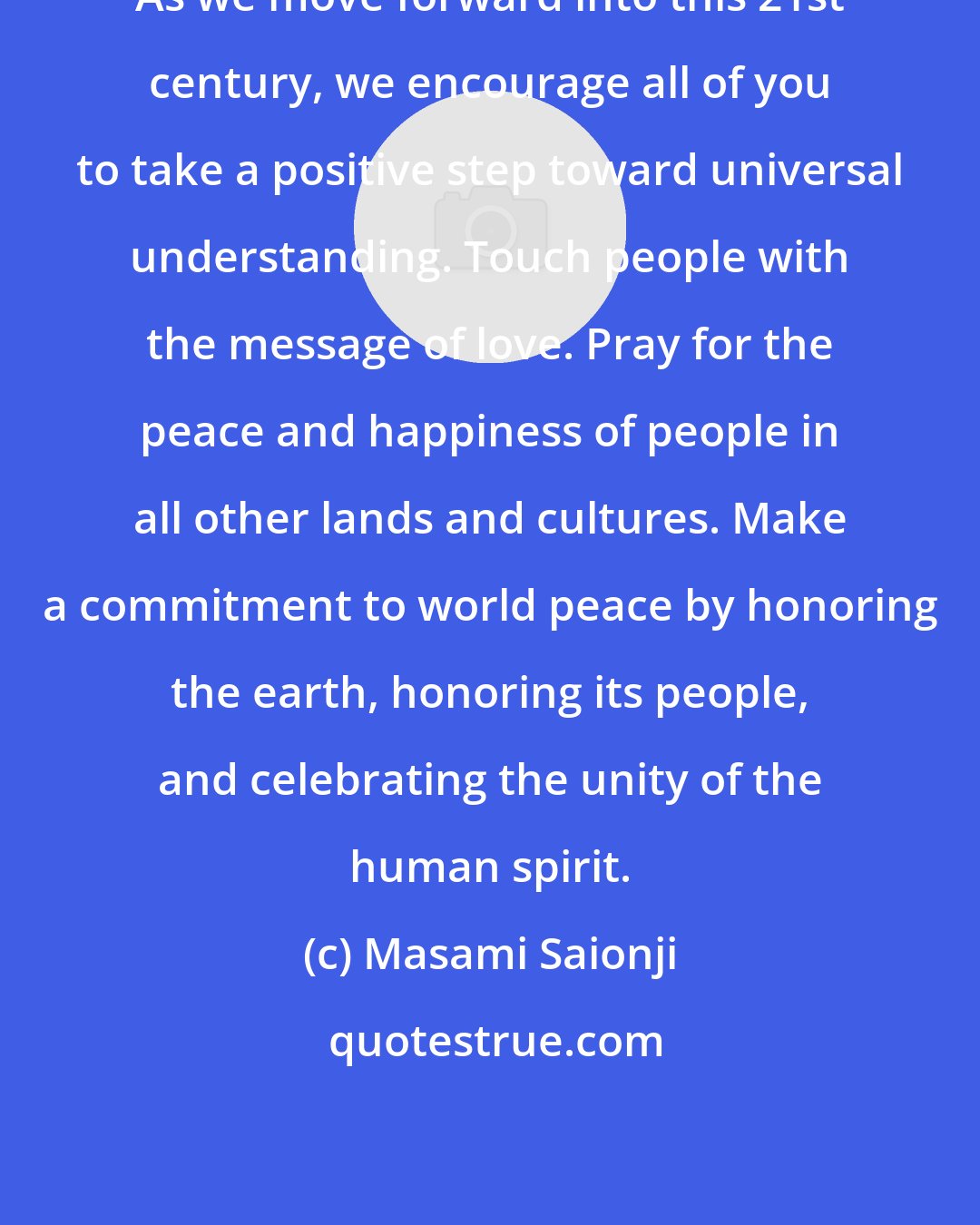 Masami Saionji: As we move forward into this 21st century, we encourage all of you to take a positive step toward universal understanding. Touch people with the message of love. Pray for the peace and happiness of people in all other lands and cultures. Make a commitment to world peace by honoring the earth, honoring its people, and celebrating the unity of the human spirit.
