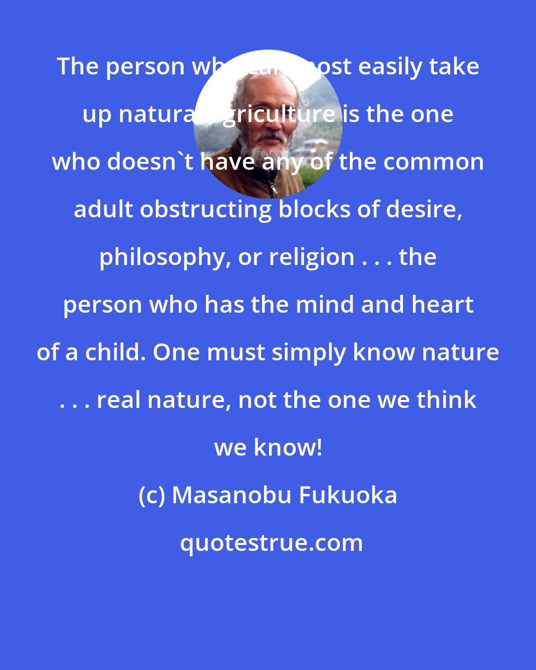 Masanobu Fukuoka: The person who can most easily take up natural agriculture is the one who doesn't have any of the common adult obstructing blocks of desire, philosophy, or religion . . . the person who has the mind and heart of a child. One must simply know nature . . . real nature, not the one we think we know!