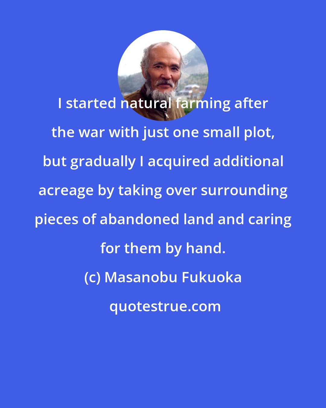 Masanobu Fukuoka: I started natural farming after the war with just one small plot, but gradually I acquired additional acreage by taking over surrounding pieces of abandoned land and caring for them by hand.