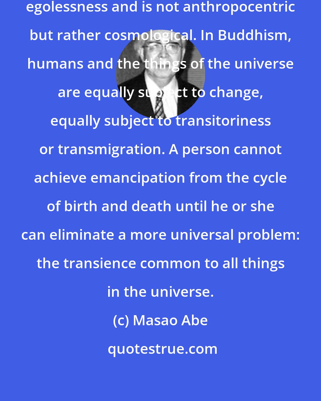 Masao Abe: Buddhist nirvana ... is based on egolessness and is not anthropocentric but rather cosmological. In Buddhism, humans and the things of the universe are equally subject to change, equally subject to transitoriness or transmigration. A person cannot achieve emancipation from the cycle of birth and death until he or she can eliminate a more universal problem: the transience common to all things in the universe.