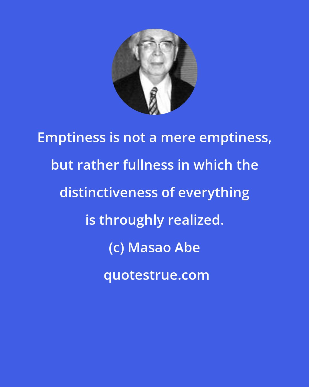 Masao Abe: Emptiness is not a mere emptiness, but rather fullness in which the distinctiveness of everything is throughly realized.