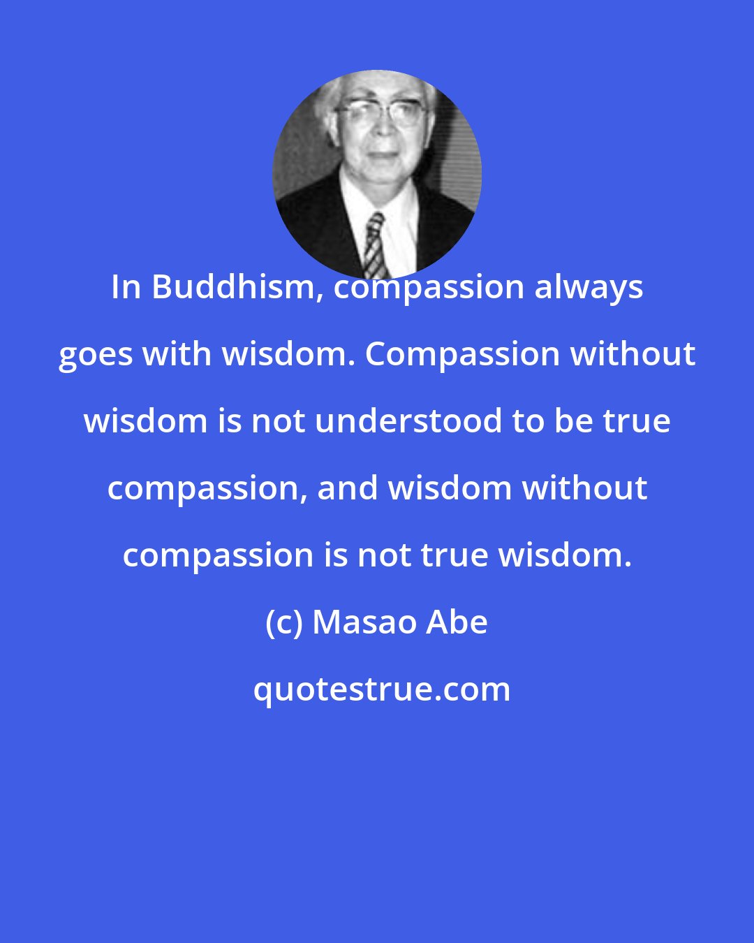 Masao Abe: In Buddhism, compassion always goes with wisdom. Compassion without wisdom is not understood to be true compassion, and wisdom without compassion is not true wisdom.