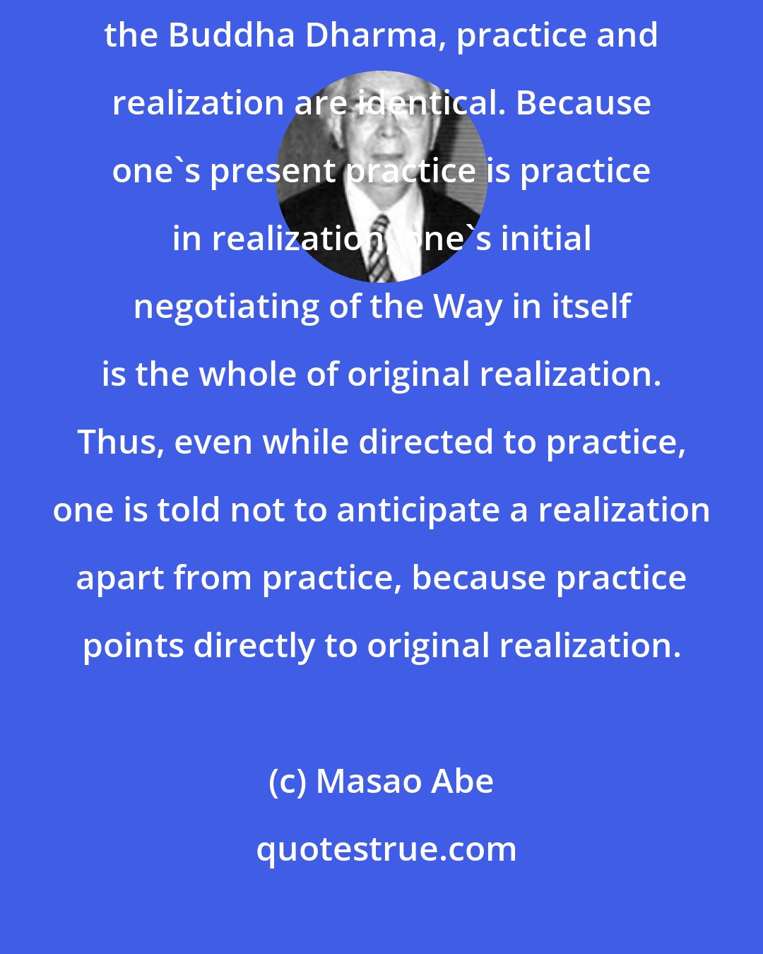 Masao Abe: To think that practice and realization are not one is a heretical view. In the Buddha Dharma, practice and realization are identical. Because one's present practice is practice in realization, one's initial negotiating of the Way in itself is the whole of original realization. Thus, even while directed to practice, one is told not to anticipate a realization apart from practice, because practice points directly to original realization.