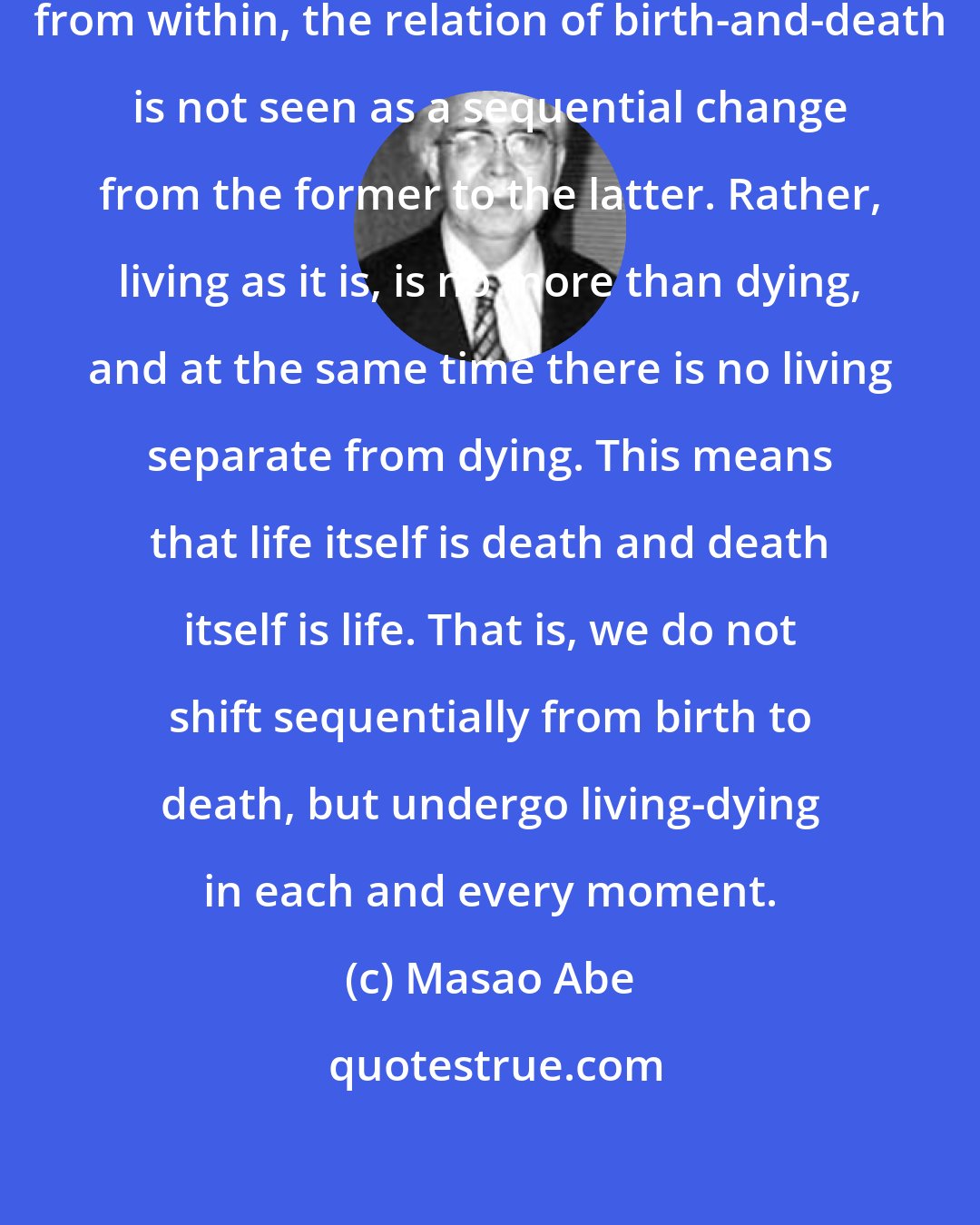 Masao Abe: When one existentially awakens from within, the relation of birth-and-death is not seen as a sequential change from the former to the latter. Rather, living as it is, is no more than dying, and at the same time there is no living separate from dying. This means that life itself is death and death itself is life. That is, we do not shift sequentially from birth to death, but undergo living-dying in each and every moment.