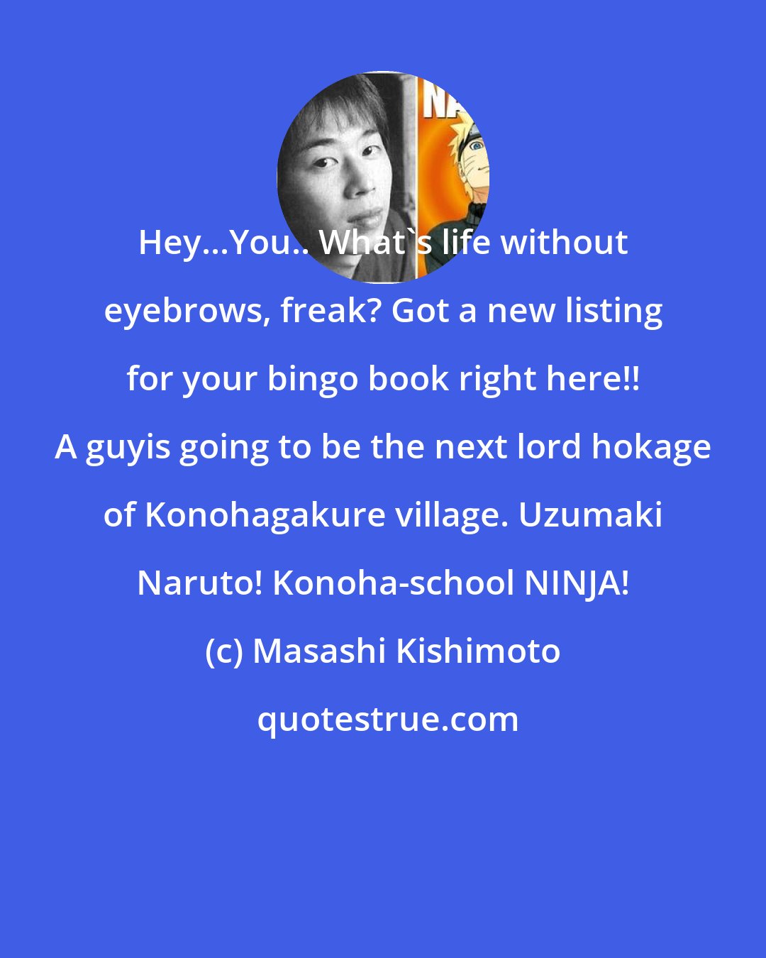 Masashi Kishimoto: Hey...You.. What's life without eyebrows, freak? Got a new listing for your bingo book right here!! A guyis going to be the next lord hokage of Konohagakure village. Uzumaki Naruto! Konoha-school NINJA!
