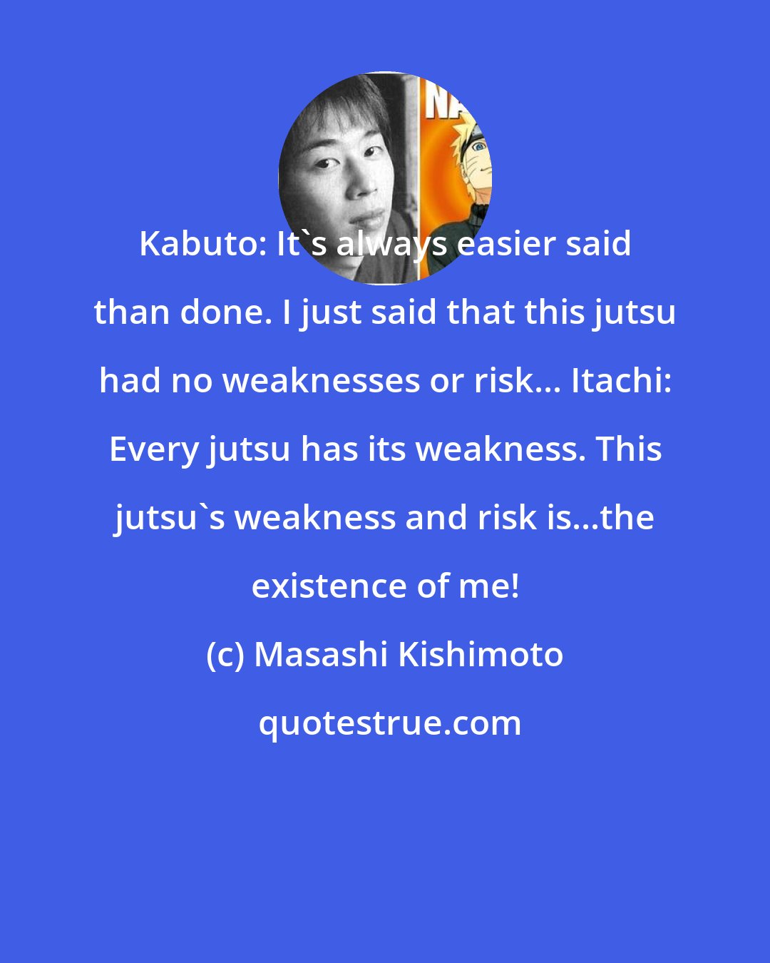 Masashi Kishimoto: Kabuto: It's always easier said than done. I just said that this jutsu had no weaknesses or risk... Itachi: Every jutsu has its weakness. This jutsu's weakness and risk is...the existence of me!