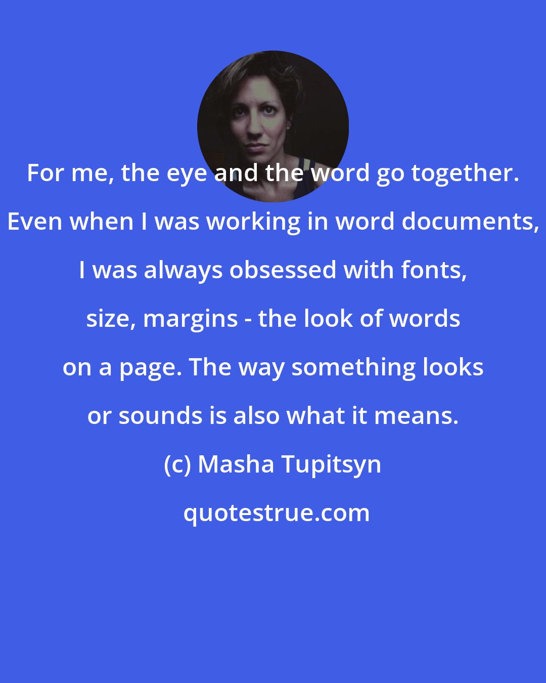 Masha Tupitsyn: For me, the eye and the word go together. Even when I was working in word documents, I was always obsessed with fonts, size, margins - the look of words on a page. The way something looks or sounds is also what it means.