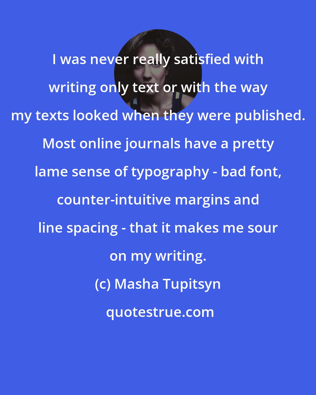 Masha Tupitsyn: I was never really satisfied with writing only text or with the way my texts looked when they were published. Most online journals have a pretty lame sense of typography - bad font, counter-intuitive margins and line spacing - that it makes me sour on my writing.