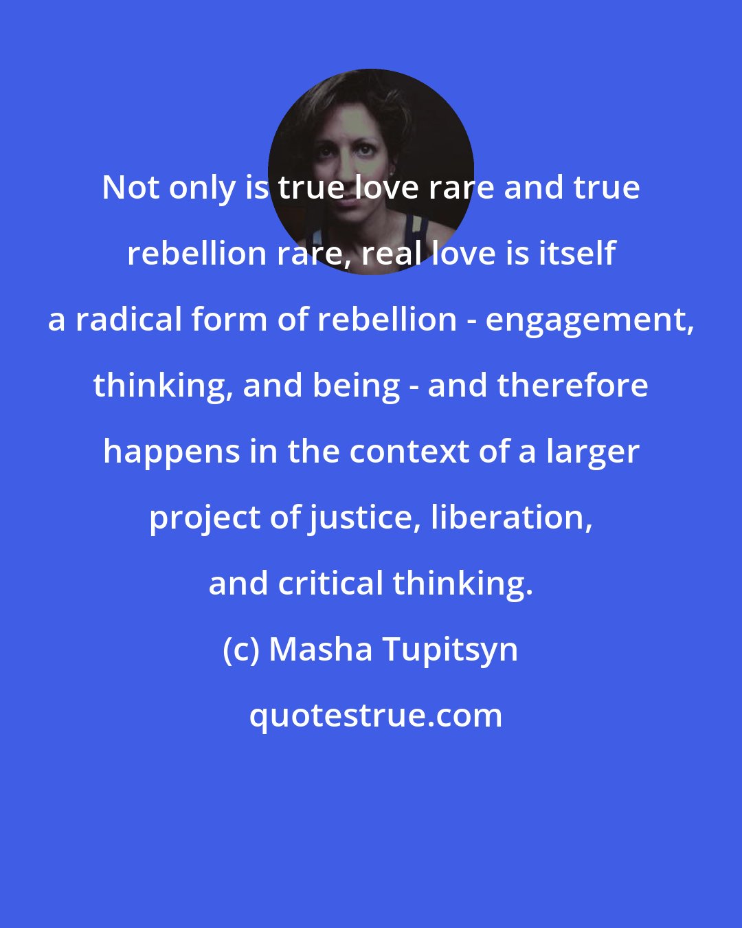 Masha Tupitsyn: Not only is true love rare and true rebellion rare, real love is itself a radical form of rebellion - engagement, thinking, and being - and therefore happens in the context of a larger project of justice, liberation, and critical thinking.