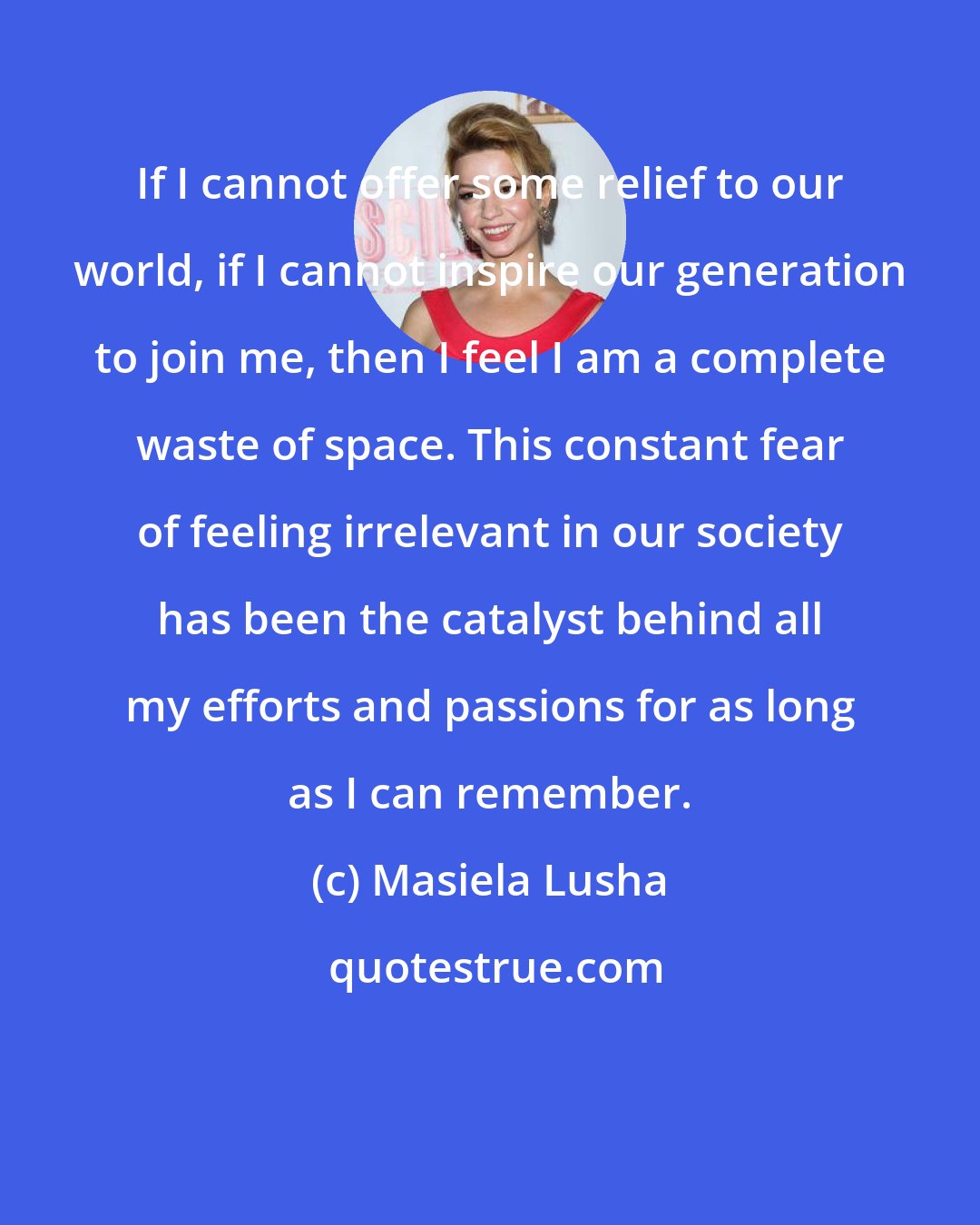 Masiela Lusha: If I cannot offer some relief to our world, if I cannot inspire our generation to join me, then I feel I am a complete waste of space. This constant fear of feeling irrelevant in our society has been the catalyst behind all my efforts and passions for as long as I can remember.