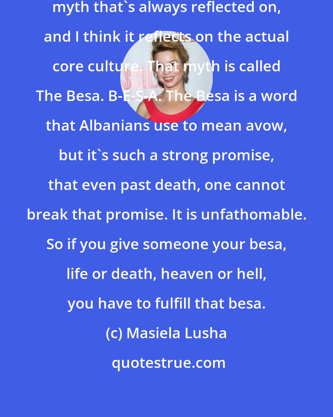 Masiela Lusha: I know that there's this one Albanian myth that's always reflected on, and I think it reflects on the actual core culture. That myth is called The Besa. B-E-S-A. The Besa is a word that Albanians use to mean avow, but it's such a strong promise, that even past death, one cannot break that promise. It is unfathomable. So if you give someone your besa, life or death, heaven or hell, you have to fulfill that besa.