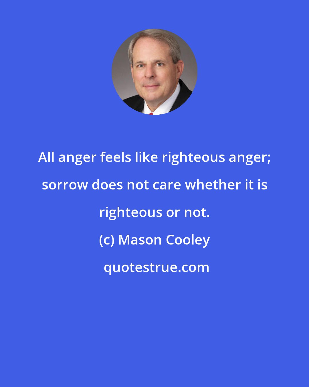 Mason Cooley: All anger feels like righteous anger; sorrow does not care whether it is righteous or not.