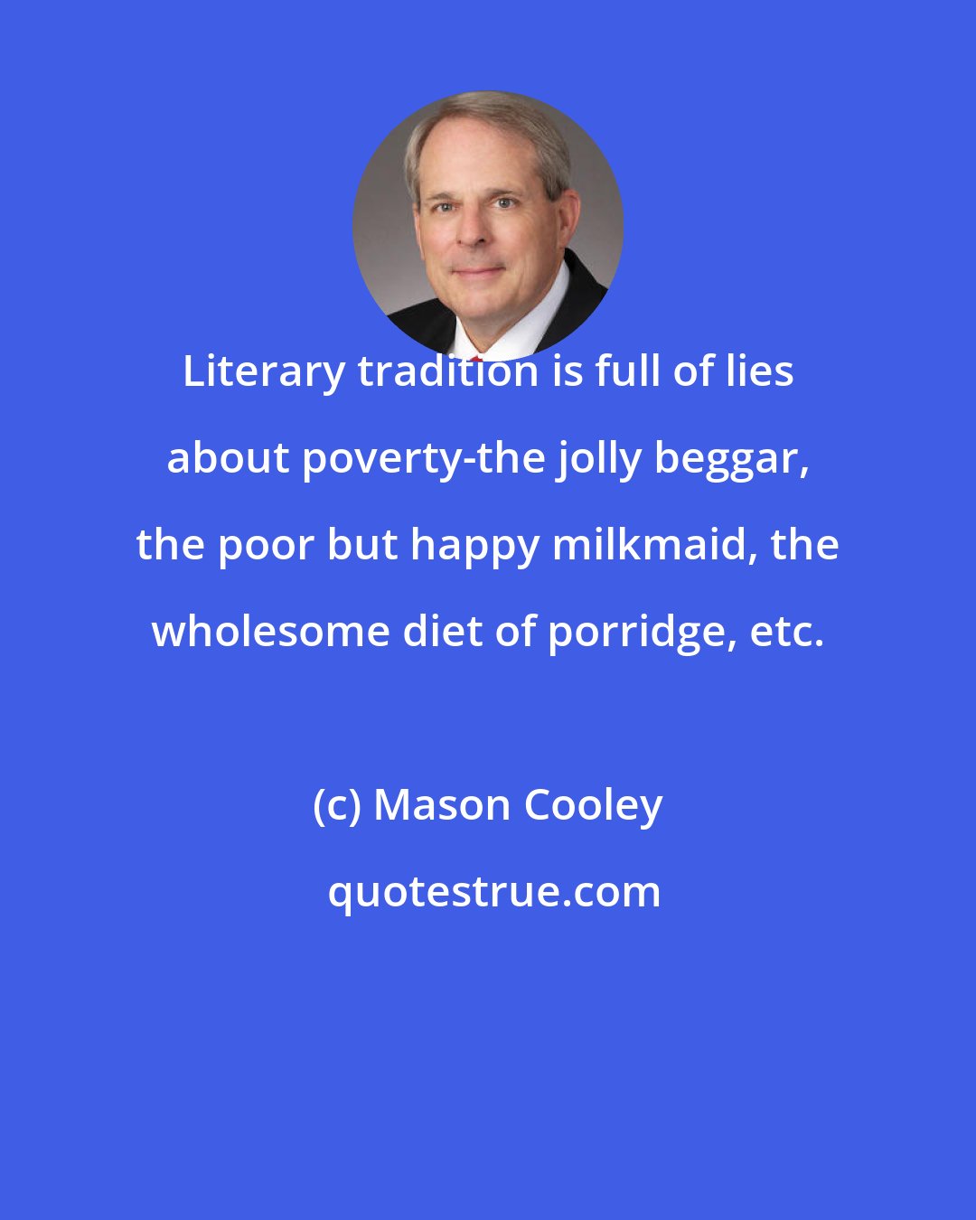 Mason Cooley: Literary tradition is full of lies about poverty-the jolly beggar, the poor but happy milkmaid, the wholesome diet of porridge, etc.