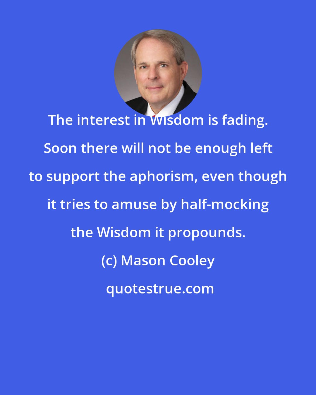 Mason Cooley: The interest in Wisdom is fading. Soon there will not be enough left to support the aphorism, even though it tries to amuse by half-mocking the Wisdom it propounds.