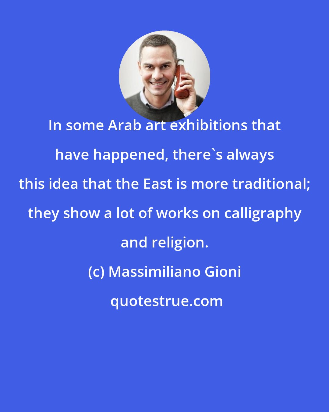 Massimiliano Gioni: In some Arab art exhibitions that have happened, there's always this idea that the East is more traditional; they show a lot of works on calligraphy and religion.