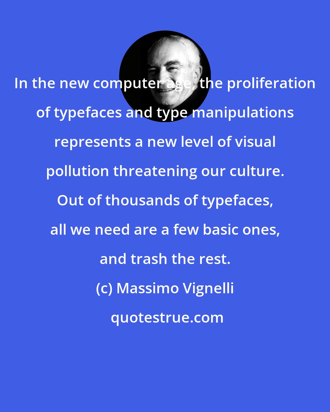 Massimo Vignelli: In the new computer age, the proliferation of typefaces and type manipulations represents a new level of visual pollution threatening our culture. Out of thousands of typefaces, all we need are a few basic ones, and trash the rest.