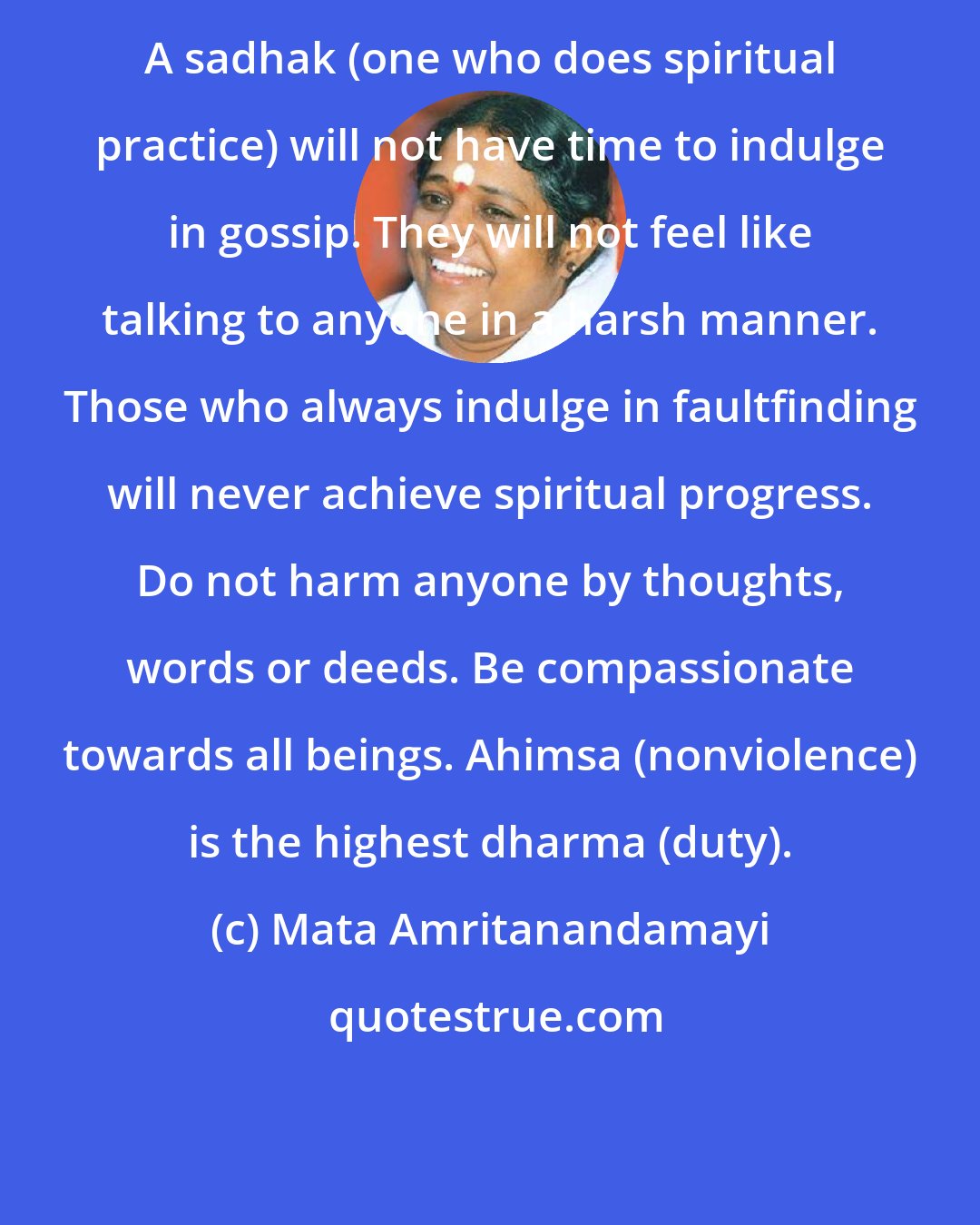 Mata Amritanandamayi: A sadhak (one who does spiritual practice) will not have time to indulge in gossip. They will not feel like talking to anyone in a harsh manner. Those who always indulge in faultfinding will never achieve spiritual progress. Do not harm anyone by thoughts, words or deeds. Be compassionate towards all beings. Ahimsa (nonviolence) is the highest dharma (duty).
