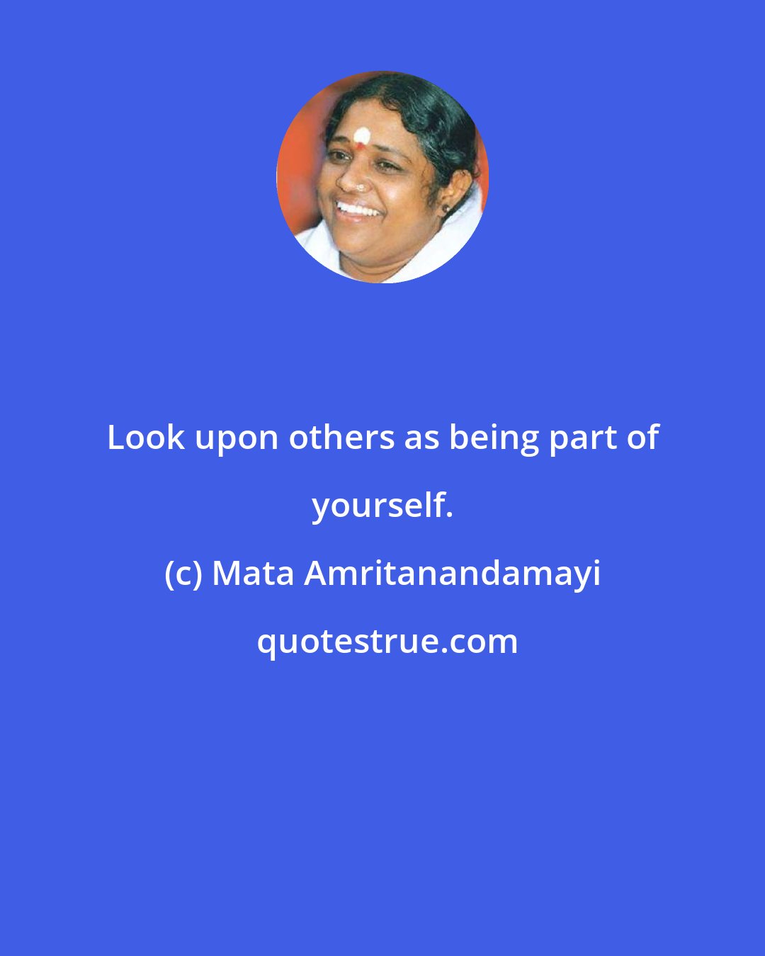 Mata Amritanandamayi: Look upon others as being part of yourself.