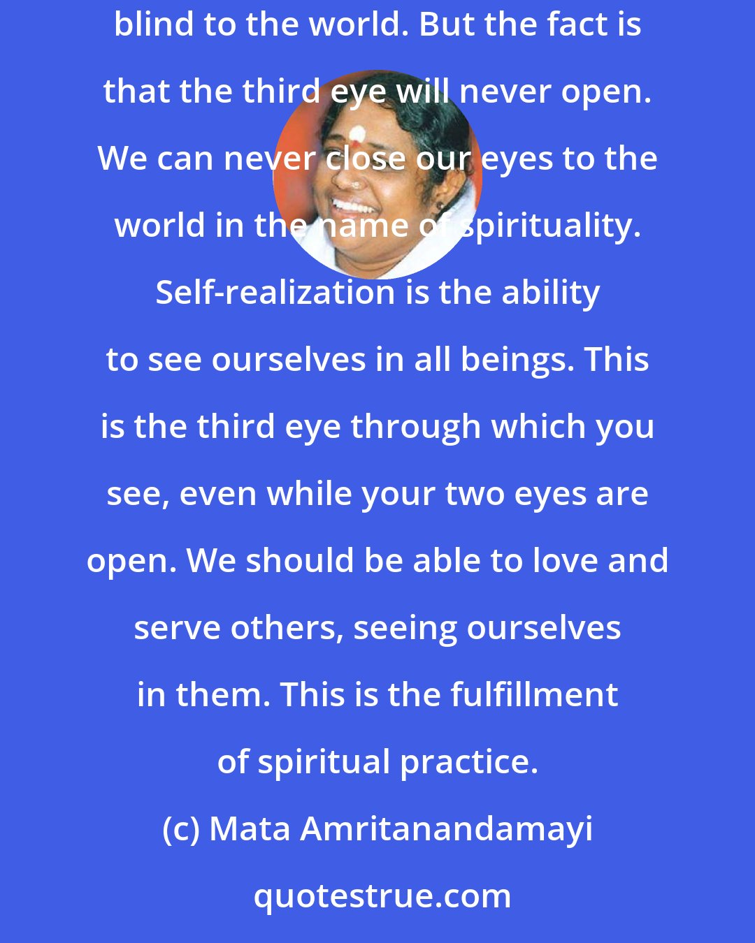 Mata Amritanandamayi: Many people meditate in order that a third eye may open. For that they feel they should close their two physical eyes. They thereby become blind to the world. But the fact is that the third eye will never open. We can never close our eyes to the world in the name of spirituality. Self-realization is the ability to see ourselves in all beings. This is the third eye through which you see, even while your two eyes are open. We should be able to love and serve others, seeing ourselves in them. This is the fulfillment of spiritual practice.