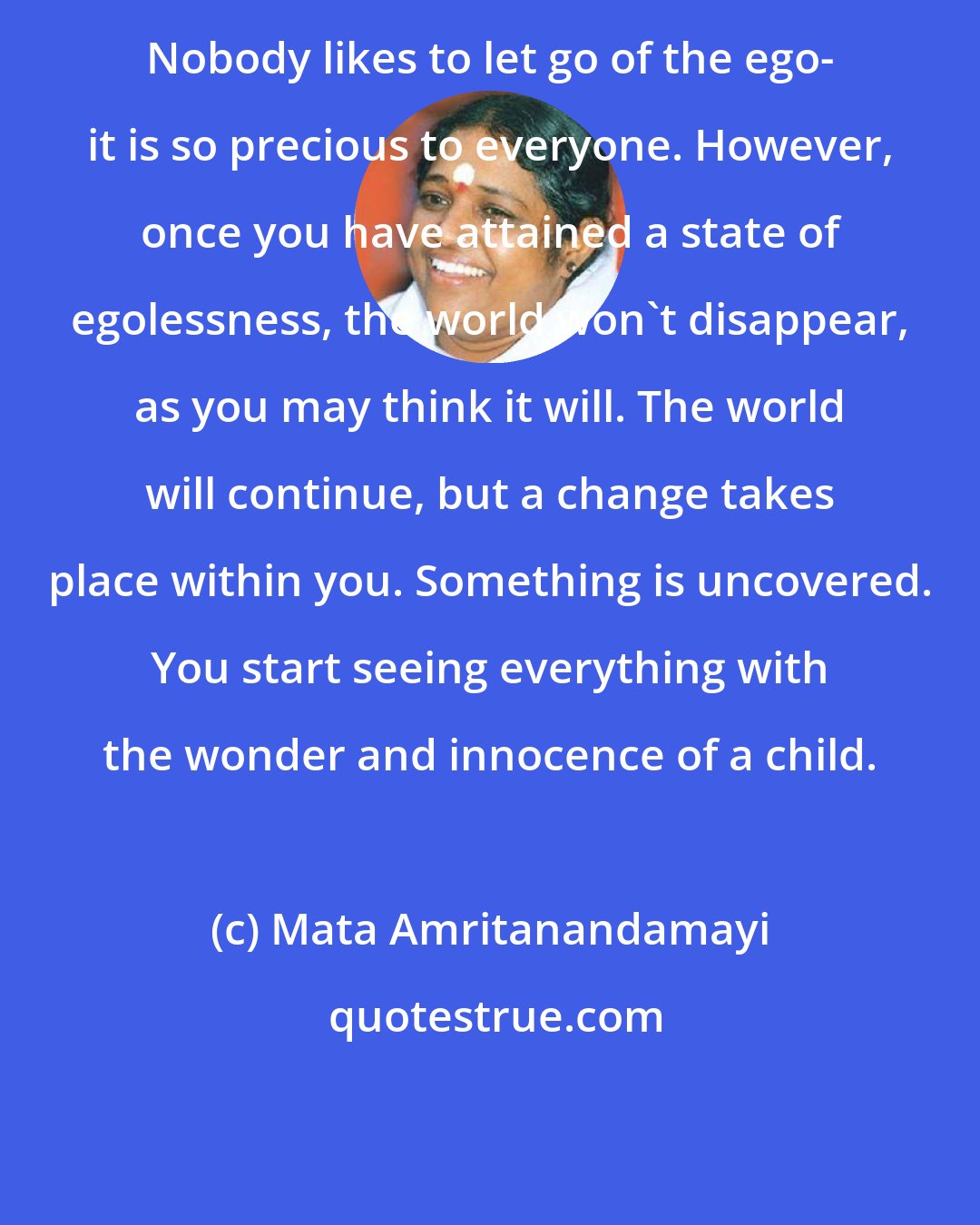 Mata Amritanandamayi: Nobody likes to let go of the ego- it is so precious to everyone. However, once you have attained a state of egolessness, the world won't disappear, as you may think it will. The world will continue, but a change takes place within you. Something is uncovered. You start seeing everything with the wonder and innocence of a child.