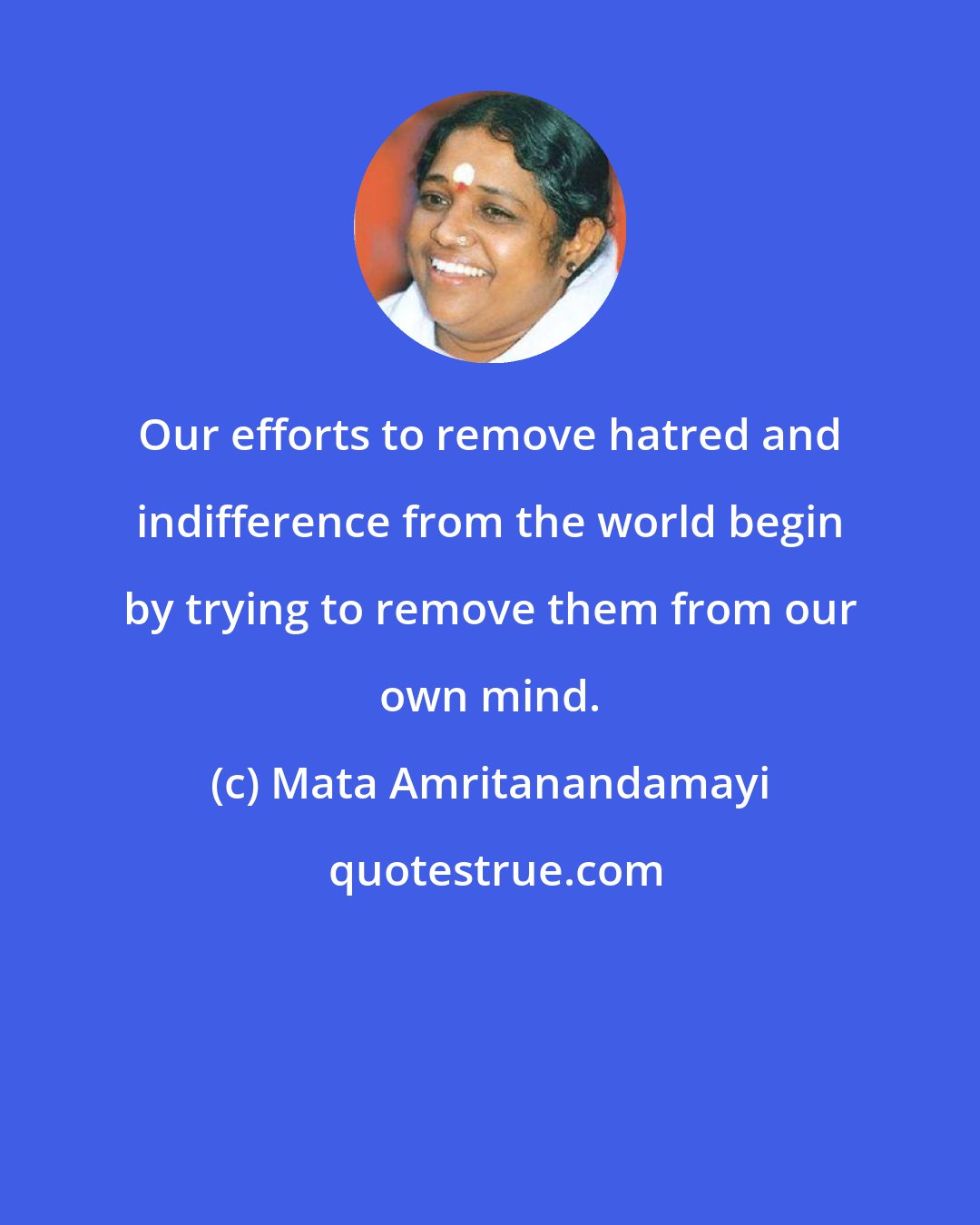 Mata Amritanandamayi: Our efforts to remove hatred and indifference from the world begin by trying to remove them from our own mind.